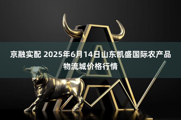 京融实配 2025年6月14日山东凯盛国际农产品物流城价格行情