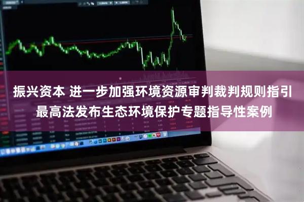 振兴资本 进一步加强环境资源审判裁判规则指引 最高法发布生态环境保护专题指导性案例