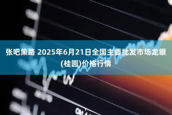 张吧策路 2025年6月21日全国主要批发市场龙眼(桂圆)价格行情