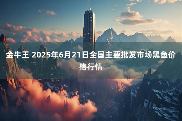 金牛王 2025年6月21日全国主要批发市场黑鱼价格行情