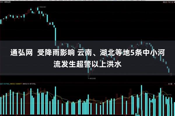 通弘网  受降雨影响 云南、湖北等地5条中小河流发生超警以上洪水