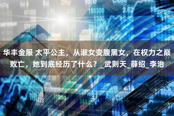 华丰金服 太平公主，从淑女变腹黑女，在权力之巅败亡，她到底经历了什么？_武则天_薛绍_李治
