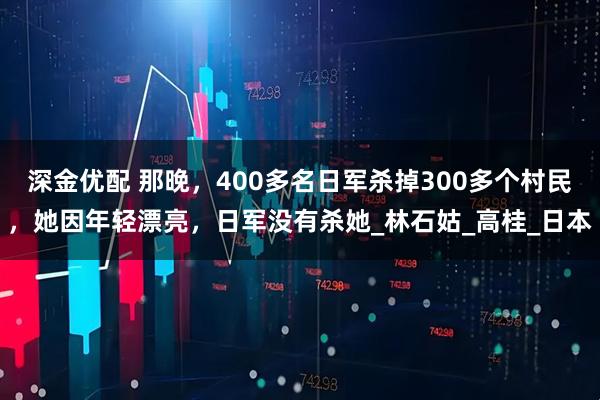 深金优配 那晚，400多名日军杀掉300多个村民，她因年轻漂亮，日军没有杀她_林石姑_高桂_日本