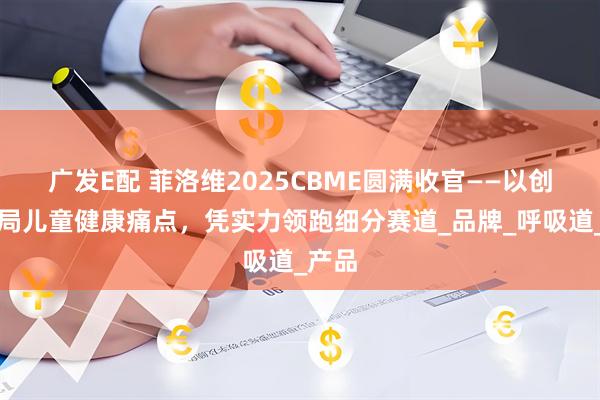 广发E配 菲洛维2025CBME圆满收官——以创新破局儿童健康痛点，凭实力领跑细分赛道_品牌_呼吸道_产品