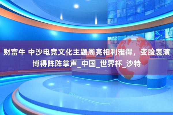 财富牛 中沙电竞文化主题周亮相利雅得，变脸表演博得阵阵掌声_中国_世界杯_沙特