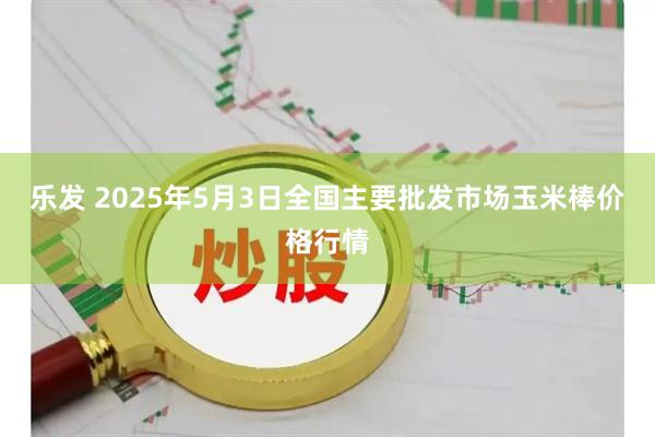 乐发 2025年5月3日全国主要批发市场玉米棒价格行情