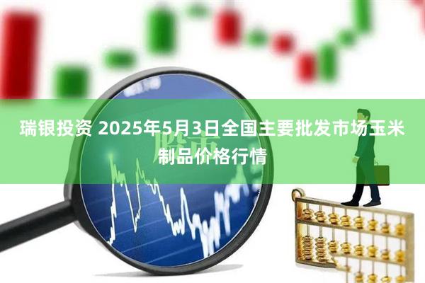 瑞银投资 2025年5月3日全国主要批发市场玉米制品价格行情