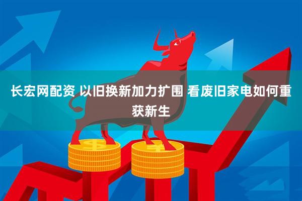 长宏网配资 以旧换新加力扩围 看废旧家电如何重获新生