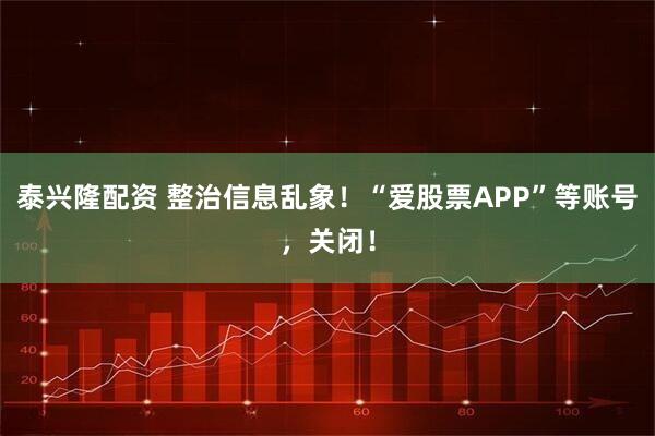 泰兴隆配资 整治信息乱象！“爱股票APP”等账号，关闭！