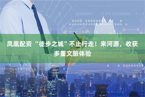 凤凰配资 “徒步之城”不止行走！来河源，收获多重文旅体验