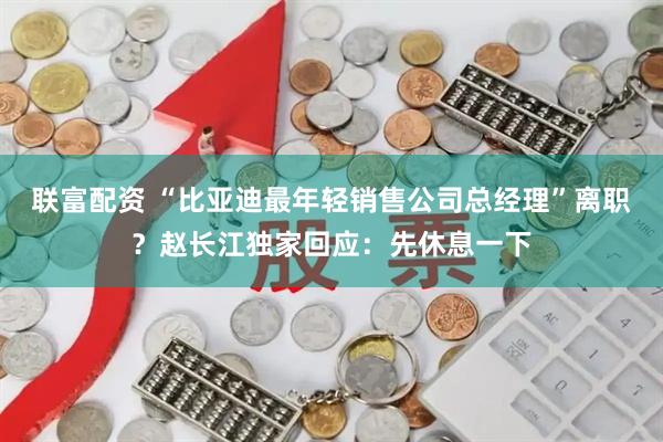 联富配资 “比亚迪最年轻销售公司总经理”离职？赵长江独家回应：先休息一下