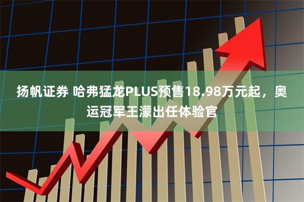 扬帆证券 哈弗猛龙PLUS预售18.98万元起，奥运冠军王濛出任体验官
