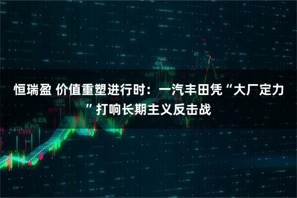 恒瑞盈 价值重塑进行时：一汽丰田凭“大厂定力”打响长期主义反击战