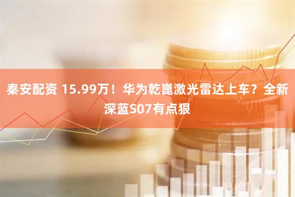 秦安配资 15.99万！华为乾崑激光雷达上车？全新深蓝S07有点狠